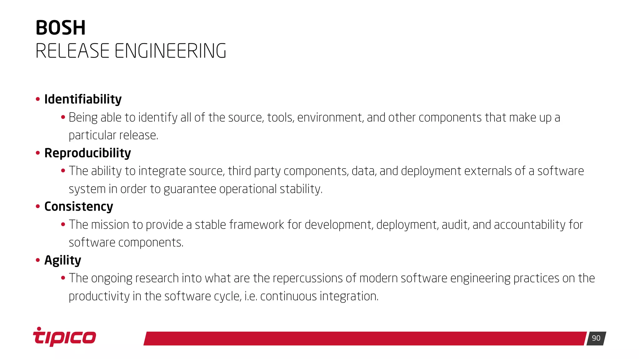 90
BOSH
• Identifiability
• Being able to identify all of the source, tools, environment, and other components that make up a
particular release.
• Reproducibility
• The ability to integrate source, third party components, data, and deployment externals of a software
system in order to guarantee operational stability.
• Consistency
• The mission to provide a stable framework for development, deployment, audit, and accountability for
software components.
• Agility
• The ongoing research into what are the repercussions of modern software engineering practices on the
productivity in the software cycle, i.e. continuous integration.
RELEASE ENGINEERING
 