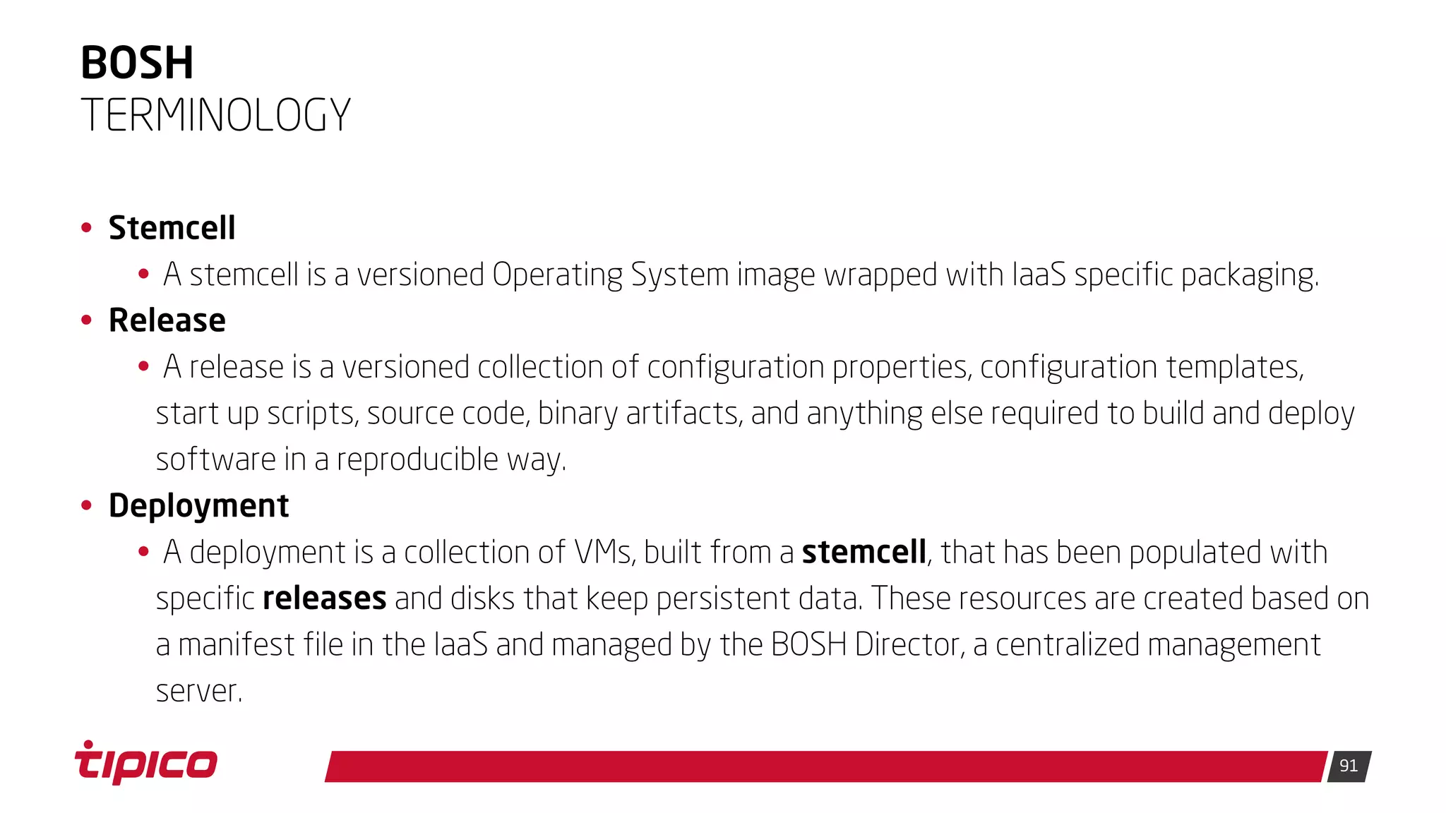 91
BOSH
• Stemcell
• A stemcell is a versioned Operating System image wrapped with IaaS specific packaging.
• Release
• A release is a versioned collection of configuration properties, configuration templates,
start up scripts, source code, binary artifacts, and anything else required to build and deploy
software in a reproducible way.
• Deployment
• A deployment is a collection of VMs, built from a stemcell, that has been populated with
specific releases and disks that keep persistent data. These resources are created based on
a manifest file in the IaaS and managed by the BOSH Director, a centralized management
server.
TERMINOLOGY
 