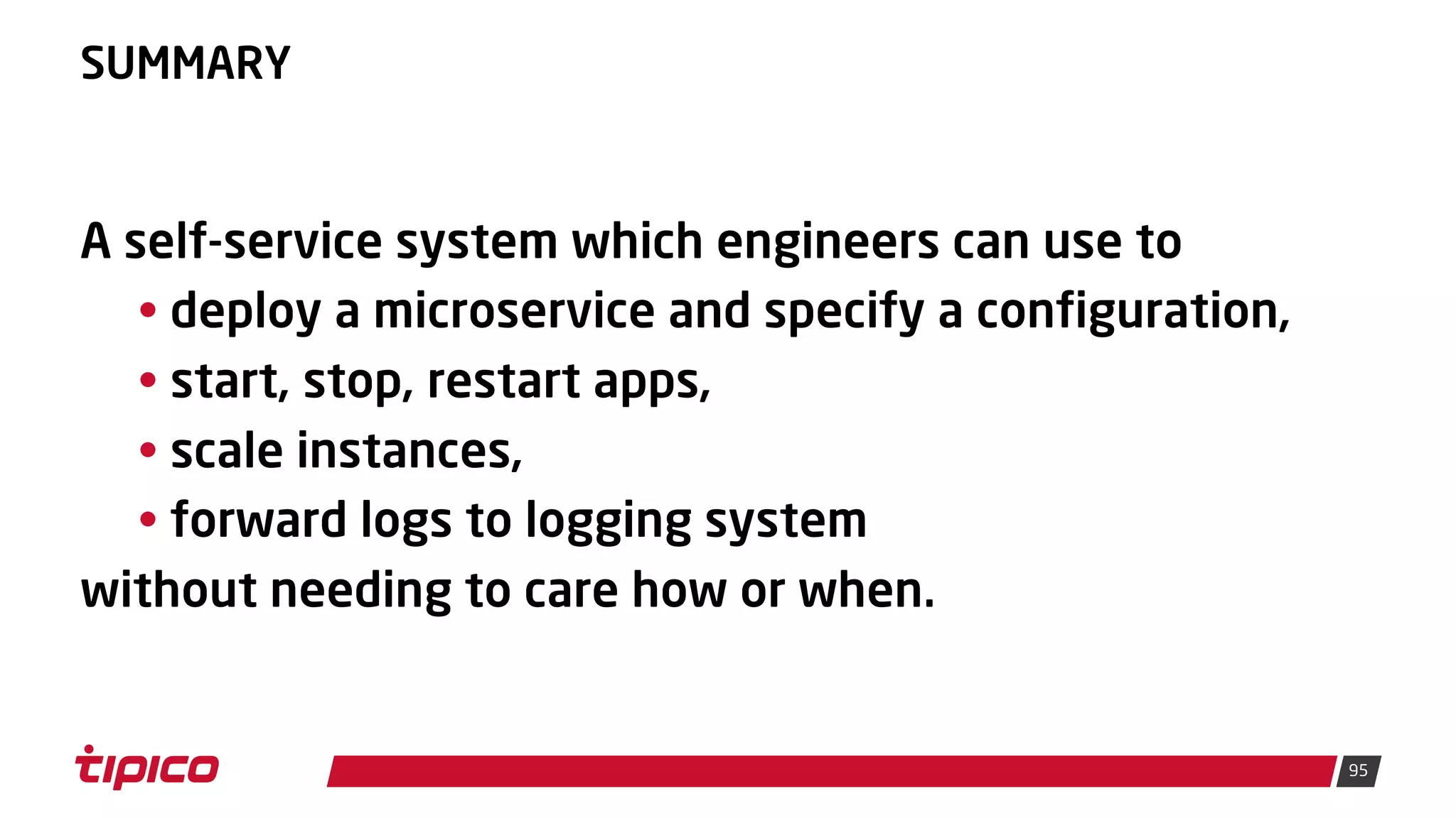 95
SUMMARY
A self-service system which engineers can use to
• deploy a microservice and specify a configuration,
• start, stop, restart apps,
• scale instances,
• forward logs to logging system
without needing to care how or when.
 