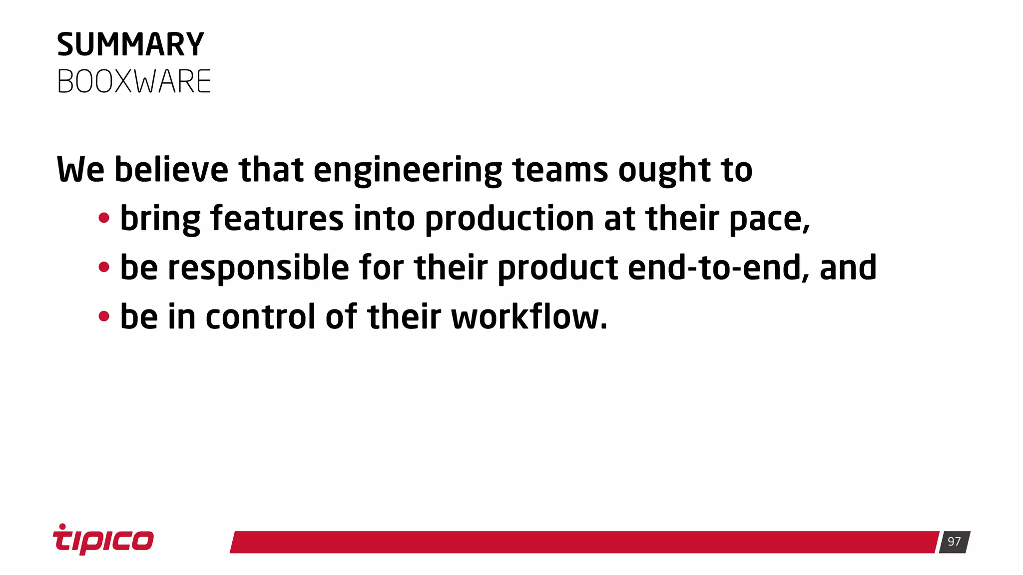 97
SUMMARY
We believe that engineering teams ought to
• bring features into production at their pace,
• be responsible for their product end-to-end, and
• be in control of their workflow.
BOOXWARE
 