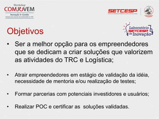 Objetivos
• Ser a melhor opção para os empreendedores
que se dedicam a criar soluções que valorizem
as atividades do TRC e Logística;
• Atrair empreendedores em estágio de validação da idéia,
necessidade de mentoria e/ou realização de testes;
• Formar parcerias com potenciais investidores e usuários;
• Realizar POC e certificar as soluções validadas.
 