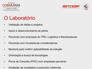 O Laboratório
• Validação de idéias e projetos
• Apoio e desenvolvimento de pitchs
• Parcerias com empresas do TRC, Logística e Mantenedores
• Parcerias com Incubadoras e Aceleradoras
• Mentoria para melhor aplicabilidade da solução
• Orientação e busca de tecnologias
• Prova de Conceito (POC) com empresas parceiras
• Avaliação de resultados e possíveis melhorias
 