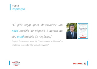 nossa
inspiração
“O pior lugar para desenvolver um
novo modelo de negócio é dentro do
seu atual modelo de negócios.”
Clayton Christensen, autor de “The Innovator´s Dilemma” e
criador da expressão “Disruptive Innovation”
 
