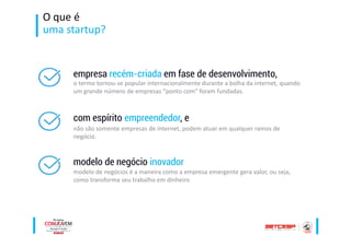 O que é
uma startup?
empresa recém-criada em fase de desenvolvimento,
o termo tornou-se popular internacionalmente durante a bolha da internet, quando
um grande número de empresas “ponto com" foram fundadas.
com espírito empreendedor, e
não são somente empresas de internet, podem atuar em qualquer ramos de
negócio.
modelo de negócio inovador
modelo de negócios é a maneira como a empresa emergente gera valor, ou seja,
como transforma seu trabalho em dinheiro
 