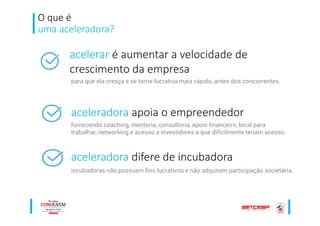 O que é
uma aceleradora?
acelerar é aumentar a velocidade de
crescimento da empresa
aceleradora apoia o empreendedor
aceleradora difere de incubadora
para que ela cresça e se torne lucrativa mais rápido, antes dos concorrentes.
fornecendo coaching, mentoria, consultoria, apoio financeiro, local para
trabalhar, networking e acesso a investidores a que dificilmente teriam acesso.
incubadoras não possuem fins lucrativos e não adquirem participação societária.
 