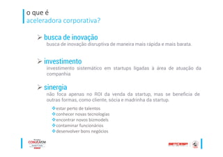 o que é
aceleradora corporativa?
busca de inovação
investimento
não foca apenas no ROI da venda da startup, mas se beneficia de
outras formas, como cliente, sócia e madrinha da startup.
sinergia
estar perto de talentos
conhecer novas tecnologias
encontrar novos bizmodels
contaminar funcionários
desenvolver bons negócios
busca de inovação disruptiva de maneira mais rápida e mais barata.
investimento sistemático em startups ligadas à área de atuação da
companhia
 