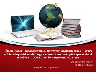 Életminőség, közösségépítés, könyvtári szolgáltatások – avagy
a dán könyvtári modell egy szakmai tanulmányút tapasztalatai
tükrében – DOKK1 az év könyvtára 2016-ban
GERENCSÉR JUDIT
Az MKE főtitkára
Földeák, 2017. június 22.
 