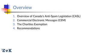Overview
1. Overview of Canada’s Anti-Spam Legislation (CASL)
2. Commercial Electronic Messages (CEM)
3. The Charities Exe...
