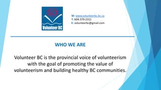 W: www.volunteerbc.bc.ca
T: 604-379-2311
E: volunteerbc@gmail.com
WHO WE ARE
Volunteer BC is the provincial voice of volun...
