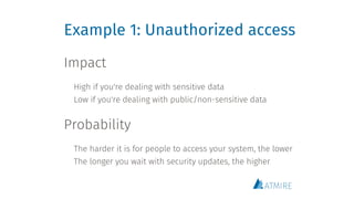 Example 1: Unauthorized access
Impact
 
High if you're dealing with sensitive data
Low if you're dealing with public/non-sensitive data 
Probability
 
The harder it is for people to access your system, the lower
The longer you wait with security updates, the higher
 