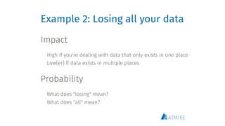 Example 2: Losing all your data
Impact
 
High if you're dealing with data that only exists in one place
Low(er) if data exists in multiple places 
Probability
 
What does "losing" mean?
What does "all" mean?
 