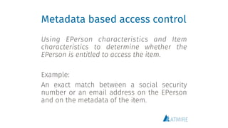 Metadata based access control
Using EPerson characteristics and Item
characteristics to determine whether the
EPerson is entitled to access the item.
Example:
An exact match between a social security
number or an email address on the EPerson
and on the metadata of the item.
 