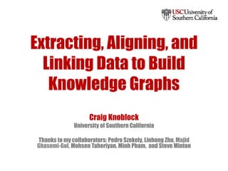 Extracting, Aligning, and
Linking Data to Build
Knowledge Graphs
Craig Knoblock
University of Southern California
Thanks to my collaborators: Pedro Szekely, Linhong Zhu, Majid
Ghasemi-Gol, Mohsen Taheriyan, Minh Pham, and Steve Minton
 