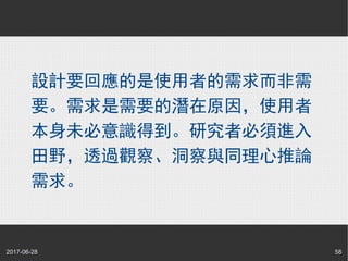2017-06-28 58
設計要回應的是使用者的需求而非需
要。需求是需要的潛在原因，使用者
本身未必意識得到。研究者必須進入
田野，透過觀察、洞察與同理心推論
需求。
 