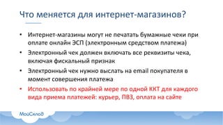 Что	меняется	для	интернет-магазинов?
• Интернет-магазины	могут	не	печатать	бумажные	чеки	при	
оплате	онлайн	ЭСП	(электронным	средством	платежа)
• Электронный	чек	должен	включать	все	реквизиты	чека,	
включая	фискальный	признак
• Электронный	чек	нужно	выслать	на	email	покупателя	в	
момент	совершения	платежа
• Использовать	по	крайней	мере	по	одной	ККТ	для	каждого	
вида	приема	платежей:	курьер,	ПВЗ,	оплата	на	сайте
 