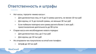 Ответственность	и	штрафы
• Нет	кассы,	торгуете	«мимо	кассы»:
– Для	должностных	лиц:	от	¼	до	½ суммы	расчета,	не	менее	10	тыс руб
– Для	юрлиц:	от	¾ до	полной	суммы,	не	меньше	30	тыс руб
– Если	поймали	повторно	или	сумма	расчета	более	1	млн	руб :	
приостановление	деятельности	до	90	суток
• Старая	касса	или	несоблюдение	нового	порядка:
– Для	должностных	лиц:	до	3	тыс руб
– Для	юрлиц:	до	10	тыс руб
• Не	отправили	чек	покупателю	на	email или	телефон:
– Штраф	до	10	тыс руб
 