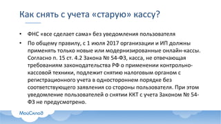 Как	снять	с	учета	«старую»	кассу?	
• ФНС	«все	сделает	сама»	без	уведомления	пользователя
• По	общему	правилу,	с	1	июля	2017	организации	и	ИП	должны	
применять	только	новые	или	модернизированные	онлайн-кассы.	
Согласно	п.	15	ст.	4.2	Закона	№	54-ФЗ,	касса,	не	отвечающая	
требованиям	законодательства	РФ	о	применении	контрольно-
кассовой	техники,	подлежит	снятию	налоговым	органом	с	
регистрационного	учета	в	одностороннем	порядке	без	
соответствующего	заявления	со	стороны	пользователя.	При	этом	
уведомление	пользователей	о	снятии	ККТ	с	учета	Законом	№	54-
ФЗ	не	предусмотрено.
 