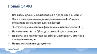 Новый	54-ФЗ
• Все	кассы	должны	отчитываться	о	продажах	в	онлайне
• Чеки	в	электронном	виде	отправляются	в	ФНС	через	
оператора	фискальных	данных	(ОФД)
• ЭКЛЗ	теперь	называется	фискальным	накопителем	(ФН)
• На	чеке	печатается	QR-код	с	ссылкой	для	проверки
• По	желанию	покупателя	вы	обязаны	отправить	ему	чек	в	
электронном	виде
• Новые	фискальные	документы
 