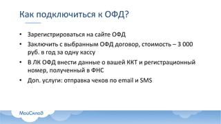 Как	подключиться	к	ОФД?
• Зарегистрироваться	на	сайте	ОФД	
• Заключить	с	выбранным	ОФД	договор,	стоимость	– 3	000	
руб.	в	год	за	одну	кассу
• В	ЛК	ОФД	внести	данные	о	вашей	ККТ	и	регистрационный	
номер,	полученный	в	ФНС
• Доп.	услуги:	отправка	чеков	по	email	и	SMS
 