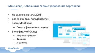 МойСклад – облачный	сервис	управления	торговлей
• На	рынке	с	начала	2008
• Более	800	тыс.	пользователей
• Касса.МойСклад
– Печать	фискальных	чеков
• Бэк-офис.МойСклад
– Закупки	и	продажи
– Финансы
– Аналитика
 