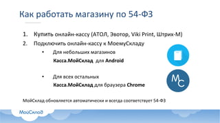 Как	работать	магазину	по	54-ФЗ
1. Купить	онлайн-кассу	(АТОЛ,	Эвотор,	Viki	Print,	Штрих-М)
2. Подключить	онлайн-кассу	к	МоемуСкладу
• Для	небольших	магазинов
Касса.МойСклад для	Android
• Для	всех	остальных	
Касса.МойСклад для	браузера	Chrome
МойСклад обновляется	автоматически и	всегда	соответствует	54-ФЗ
 