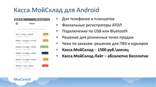 Касса.МойСклад для	Android
• Для	телефонов	и	планшетов
• Фискальные	регистраторы	АТОЛ
• Подключение	по	USB	или	Bluetooth
• Решение	для	розничных	точек	продаж
• Чеки	по	заказам:	решение	для	ПВЗ	и	курьеров	
• Касса.МойСклад – 1500	руб.месяц
• Касса.МойСклад Лайт – абсолютно	бесплатно
 