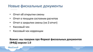 Новые	фискальные	документы
• Отчет	об	открытии	смены
• Отчет	о	текущем	состоянии	расчетов
• Отчет	о	закрытии	смены	(не	Z-отчет)
• Кассовый	чек
• Кассовый	чек	коррекции
Важно:	мы	говорим	про	Формат	фискальных	документов	
(ФФД)	версии	1.0
 