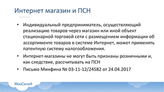 Интернет	магазин	и	ПСН
• Индивидуальный	предприниматель,	осуществляющий	
реализацию	товаров	через	магазин	или	иной	объект	
стационарной	торговой	сети	с	размещением	информации	об	
ассортименте	товаров	в	системе	Интернет,	может	применять	
патентную	систему	налогообложения.
• Интернет-магазины	не	могут	быть	признаны	розничными	и,	
как	следствие,	рассчитывать	на	ПСН
• Письмо	Минфина №	03-11-12/24582 от	24.04.2017
 