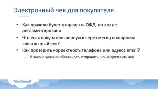 Электронный	чек	для	покупателя
• Как	правило	будет	отправлять	ОФД,	но	это	не	
регламентировано
• Что	если	покупатель	вернулся	через	месяц	и	попросил	
электронный	чек?
• Как	проверить	корректность	телефона	или	адреса	email?
– В	законе	указана	обязанность	отправить,	но	не	доставить	чек
 