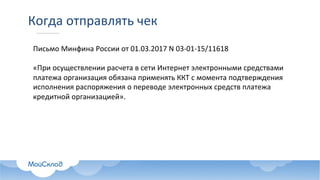 Когда	отправлять	чек
Письмо	Минфина	России	от	01.03.2017	N 03-01-15/11618
«При	осуществлении	расчета	в	сети	Интернет	электронными	средствами	
платежа	организация	обязана	применять	ККТ	с	момента	подтверждения	
исполнения	распоряжения	о	переводе	электронных	средств	платежа	
кредитной	организацией».
 