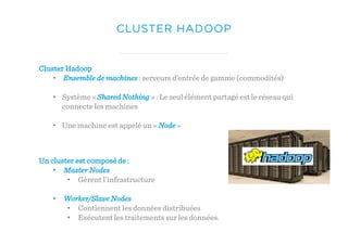 CLUSTER HADOOP
Cluster Hadoop
• Ensemble de machines : serveurs d’entrée de gamme (commodités)
• Système « Shared Nothing » : Le seul élément partagé est le réseau qui
connecte les machines
• Une machine est appelé un « Node »
Un cluster est composé de :
• Master Nodes
• Gèrent l’infrastructure
• Worker/Slave Nodes
• Contiennent les données distribuées
• Exécutent les traitements sur les données.
 