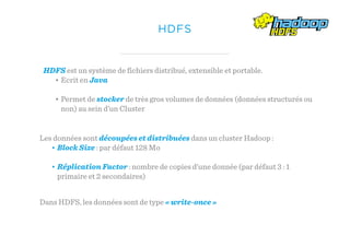 HDFS
HDFS est un système de fichiers distribué, extensible et portable.
• Ecrit en Java
• Permet de stocker de très gros volumes de données (données structurés ou
non) au sein d’un Cluster
Les données sont découpées et distribuées dans un cluster Hadoop :
• Block Size : par défaut 128 Mo
• Réplication Factor : nombre de copies d’une donnée (par défaut 3 : 1
primaire et 2 secondaires)
Dans HDFS, les données sont de type « write-once »
 