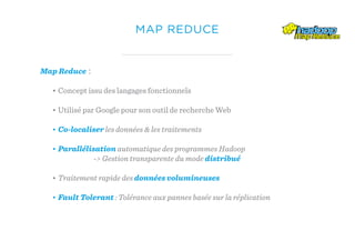 MAP REDUCE
Map Reduce :
• Concept issu des langages fonctionnels
• Utilisé par Google pour son outil de recherche Web
• Co-localiser les données & les traitements
• Parallélisation automatique des programmes Hadoop
-> Gestion transparente du mode distribué
• Traitement rapide des données volumineuses
• Fault Tolerant : Tolérance aux pannes basée sur la réplication
 