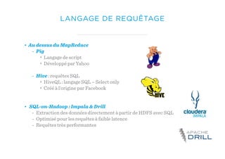 LANGAGE DE REQUÊTAGE
• Au dessus du MapReduce
- Pig
‣ Langage de script
‣ Développé par Yahoo
- Hive : requêtes SQL
‣ HiveQL : langage SQL – Select only
‣ Créé à l’origine par Facebook
• SQL-on-Hadoop : Impala & Drill
- Extraction des données directement à partir de HDFS avec SQL
- Optimisé pour les requêtes à faible latence
- Requêtes très performantes
 