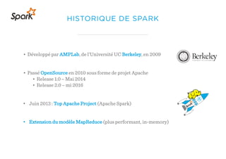HISTORIQUE DE SPARK
• Développé par AMPLab, de l’Université UC Berkeley, en 2009
• Passé OpenSource en 2010 sous forme de projet Apache
• Release 1.0 – Mai 2014
• Release 2.0 – mi 2016
• Juin 2013 : Top Apache Project (Apache Spark)
• Extension du modèle MapReduce (plus performant, in-memory)
 