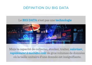 Le BIG DATA n’est pas une technologie
Mais la capacité de collecter, stocker, traiter, valoriser,
rapidement à moindre coût de gros volumes de données
où la taille unitaire d’une donnée est insignifiante.
DÉFINITION DU BIG DATA
 