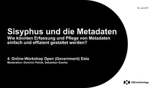 30. Juni 2017
Sisyphus und die Metadaten
Wie könnten Erfassung und Pflege von Metadaten
einfach und effizient gestaltet werden?
4. Online-Workshop Open (Government) Data
Moderation: Dominic Petrak, Sebastian Goerke
 