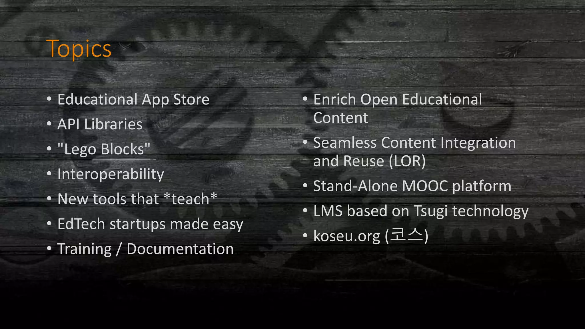 Topics
• Educational App Store
• API Libraries
• "Lego Blocks"
• Interoperability
• New tools that *teach*
• EdTech startups made easy
• Training / Documentation
• Enrich Open Educational
Content
• Seamless Content Integration
and Reuse (LOR)
• Stand-Alone MOOC platform
• LMS based on Tsugi technology
• koseu.org (코스)
 