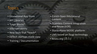 Topics
• Educational App Store
• API Libraries
• "Lego Blocks"
• Interoperability
• New tools that *teach*
• EdTech startups made easy
• Training / Documentation
• Enrich Open Educational
Content
• Seamless Content Integration
and Reuse (LOR)
• Stand-Alone MOOC platform
• LMS based on Tsugi technology
• koseu.org (코스)
 