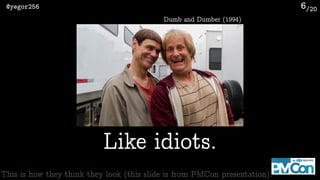 /20@yegor256 6
Like idiots.
Dumb and Dumber (1994)
This is how they think they look (this slide is from PMCon presentation).
 