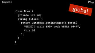 /38@yegor256 10
class Book {
private int id;
String title() {
return Database.getInstance().fetch(
“SELECT title FROM book WHERE id=?”, 
this.id
);
}
}
global
 
