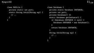 /38@yegor256 11
class DbUtils {
private static int port;
static String fetch(String sql) {
// ..
}
}
class Database {
private static Database INSTANCE;
private int port;
private Database() {}
static Database getInstance() {
if (Database.INSTANCE == null) {
Database.INSTANCE = new Database();
}
return Database.INSTANCE;
}
String fetch(String sql) {
// ..
}
}
 
