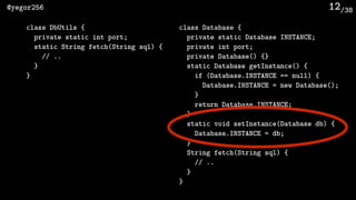 /38@yegor256 12
class DbUtils {
private static int port;
static String fetch(String sql) {
// ..
}
}
class Database {
private static Database INSTANCE;
private int port;
private Database() {}
static Database getInstance() {
if (Database.INSTANCE == null) {
Database.INSTANCE = new Database();
}
return Database.INSTANCE;
}
static void setInstance(Database db) {
Database.INSTANCE = db;
}
String fetch(String sql) {
// ..
}
}
 