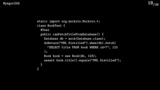 /38@yegor256 18
static import org.mockito.Mockito.*;
class BookTest {
@Test
public canFetchTitleFromDatabase() {
Database db = mock(Database.class);
doReturn(“UML Distilled”).when(db).fetch(
“SELECT title FROM book WHERE id=?”, 123
);
Book book = new Book(db, 123);
assert book.title().equals(“UML Distilled”);
}
}
 