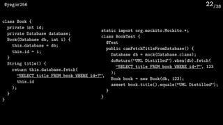 /38@yegor256 22
static import org.mockito.Mockito.*;
class BookTest {
@Test
public canFetchTitleFromDatabase() {
Database db = mock(Database.class);
doReturn(“UML Distilled”).when(db).fetch(
“SELECT title FROM book WHERE id=?”, 123
);
Book book = new Book(db, 123);
assert book.title().equals(“UML Distilled”);
}
}
class Book {
private int id;
private Database database;
Book(Database db, int i) {
this.database = db;
this.id = i;
}
String title() {
return this.database.fetch(
“SELECT title FROM book WHERE id=?”, 
this.id
);
}
}
 