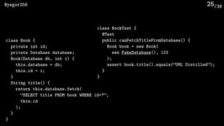 /38@yegor256 25
class BookTest {
@Test
public canFetchTitleFromDatabase() {
Book book = new Book(
new FakeDatabase(), 123
);
assert book.title().equals(“UML Distilled”);
}
}
class Book {
private int id;
private Database database;
Book(Database db, int i) {
this.database = db;
this.id = i;
}
String title() {
return this.database.fetch(
“SELECT title FROM book WHERE id=?”, 
this.id
);
}
}
 