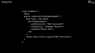 /38@yegor256 26
class BookTest {
@Test
public canFetchTitleFromDatabase() {
Book book = new Book(
new FakeDatabase()
.withTitle(123, “UML Distilled”)
.withTitle(1, “Elegant Objects”)
.withUser(“Peter Pan”),
123
);
assert book.title().equals(“UML Distilled”);
}
}
 