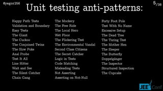 /38@yegor256 5
Unit testing anti-patterns:
Happy Path Tests
Validation and Boundary
Easy Tests
The Giant
The Cuckoo
The Conjoined Twins
The Slow Poke
Anal Probe
Test It All
Line Hitter
Wait and See
The Silent Catcher
Chain Gang
The Mockery
The Free Ride
The Local Hero
Wet Floor
The Flickering Test
The Environmental Vandal
Second Class Citizens
The Secret Catcher
Logic in Tests
Code Matching
Misleading Tests
Not Asserting
Asserting on Not-Null
Forty Foot Pole
Test With No Name
Excessive Setup
The Dead Tree
The Turing Test
The Mother Hen
The Sleeper
The Butterﬂy
Doppelgänger
The Inspector
Structured Inspection
The Cupcake
 