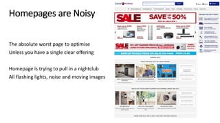 Homepages are Noisy
The absolute worst page to optimise
Unless you have a single clear offering
Homepage is trying to pull in a nightclub
All flashing lights, noise and moving images
 