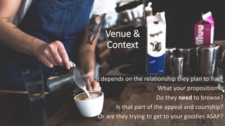 Venue &
Context
It depends on the relationship they plan to have
What your proposition is
Do they need to browse?
Is that part of the appeal and courtship?
Or are they trying to get to your goodies ASAP?
 